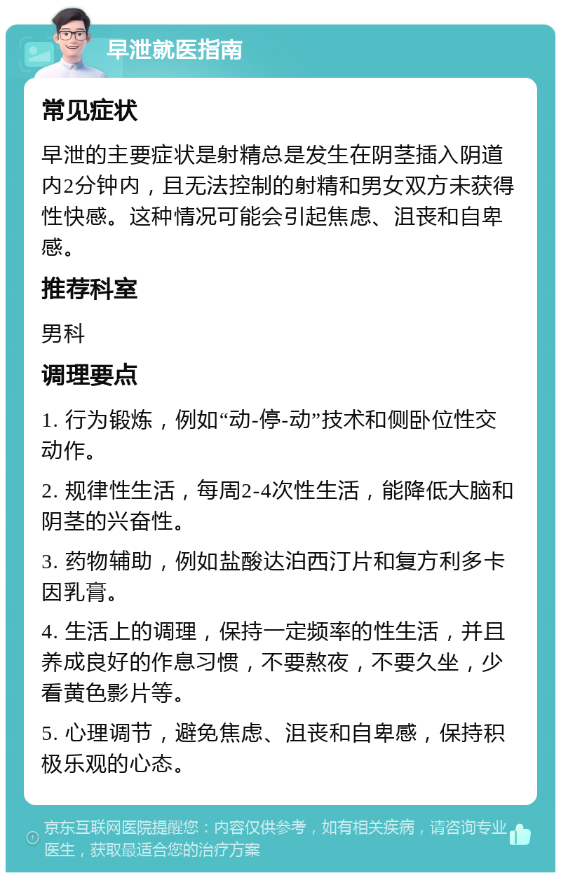 早泄就医指南 常见症状 早泄的主要症状是射精总是发生在阴茎插入阴道内2分钟内，且无法控制的射精和男女双方未获得性快感。这种情况可能会引起焦虑、沮丧和自卑感。 推荐科室 男科 调理要点 1. 行为锻炼，例如“动-停-动”技术和侧卧位性交动作。 2. 规律性生活，每周2-4次性生活，能降低大脑和阴茎的兴奋性。 3. 药物辅助，例如盐酸达泊西汀片和复方利多卡因乳膏。 4. 生活上的调理，保持一定频率的性生活，并且养成良好的作息习惯，不要熬夜，不要久坐，少看黄色影片等。 5. 心理调节，避免焦虑、沮丧和自卑感，保持积极乐观的心态。