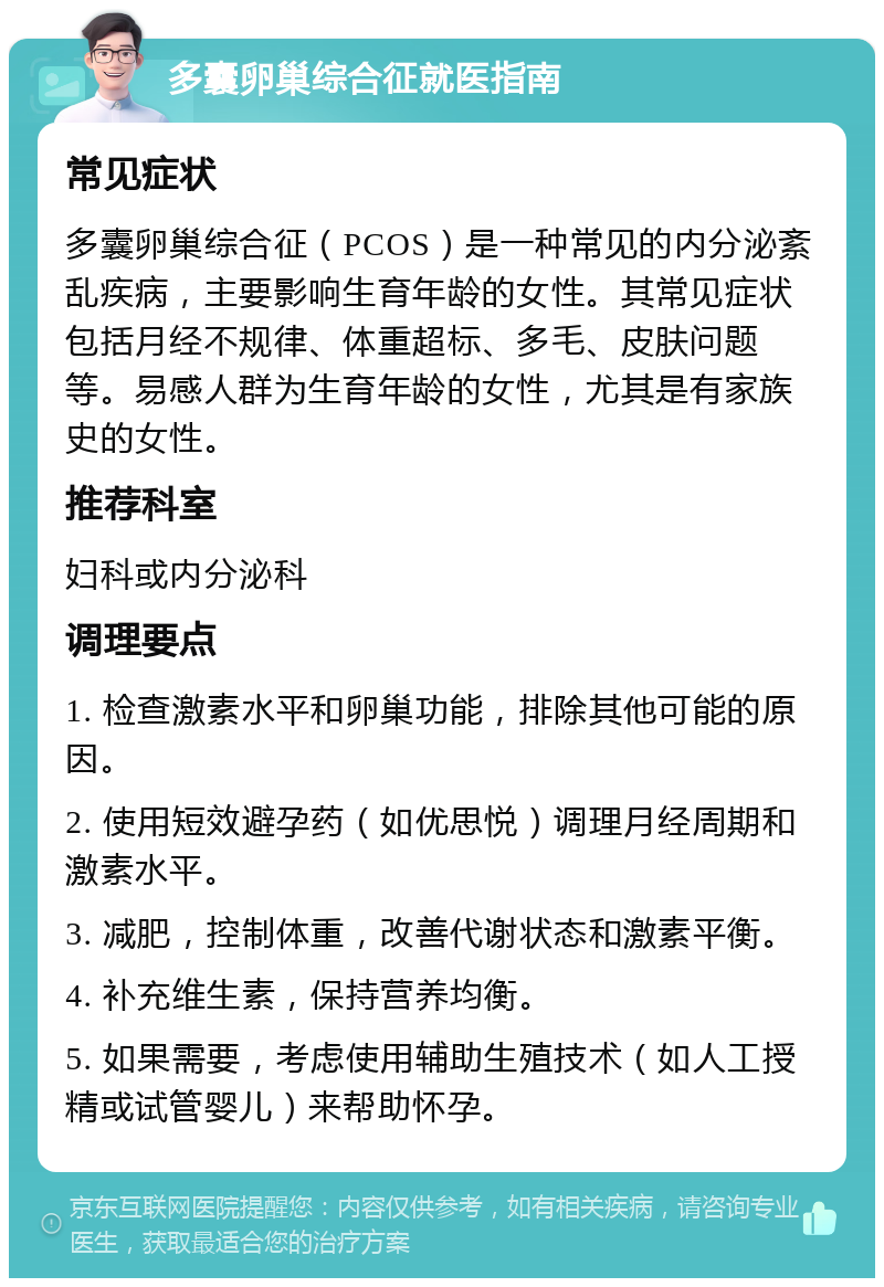 多囊卵巢综合征就医指南 常见症状 多囊卵巢综合征（PCOS）是一种常见的内分泌紊乱疾病，主要影响生育年龄的女性。其常见症状包括月经不规律、体重超标、多毛、皮肤问题等。易感人群为生育年龄的女性，尤其是有家族史的女性。 推荐科室 妇科或内分泌科 调理要点 1. 检查激素水平和卵巢功能，排除其他可能的原因。 2. 使用短效避孕药（如优思悦）调理月经周期和激素水平。 3. 减肥，控制体重，改善代谢状态和激素平衡。 4. 补充维生素，保持营养均衡。 5. 如果需要，考虑使用辅助生殖技术（如人工授精或试管婴儿）来帮助怀孕。