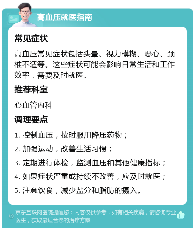 高血压就医指南 常见症状 高血压常见症状包括头晕、视力模糊、恶心、颈椎不适等。这些症状可能会影响日常生活和工作效率，需要及时就医。 推荐科室 心血管内科 调理要点 1. 控制血压，按时服用降压药物； 2. 加强运动，改善生活习惯； 3. 定期进行体检，监测血压和其他健康指标； 4. 如果症状严重或持续不改善，应及时就医； 5. 注意饮食，减少盐分和脂肪的摄入。