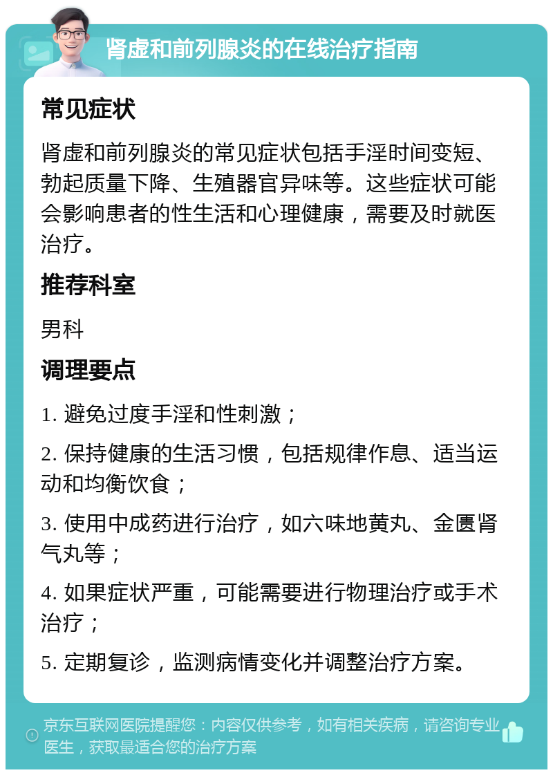 肾虚和前列腺炎的在线治疗指南 常见症状 肾虚和前列腺炎的常见症状包括手淫时间变短、勃起质量下降、生殖器官异味等。这些症状可能会影响患者的性生活和心理健康，需要及时就医治疗。 推荐科室 男科 调理要点 1. 避免过度手淫和性刺激； 2. 保持健康的生活习惯，包括规律作息、适当运动和均衡饮食； 3. 使用中成药进行治疗，如六味地黄丸、金匮肾气丸等； 4. 如果症状严重，可能需要进行物理治疗或手术治疗； 5. 定期复诊，监测病情变化并调整治疗方案。