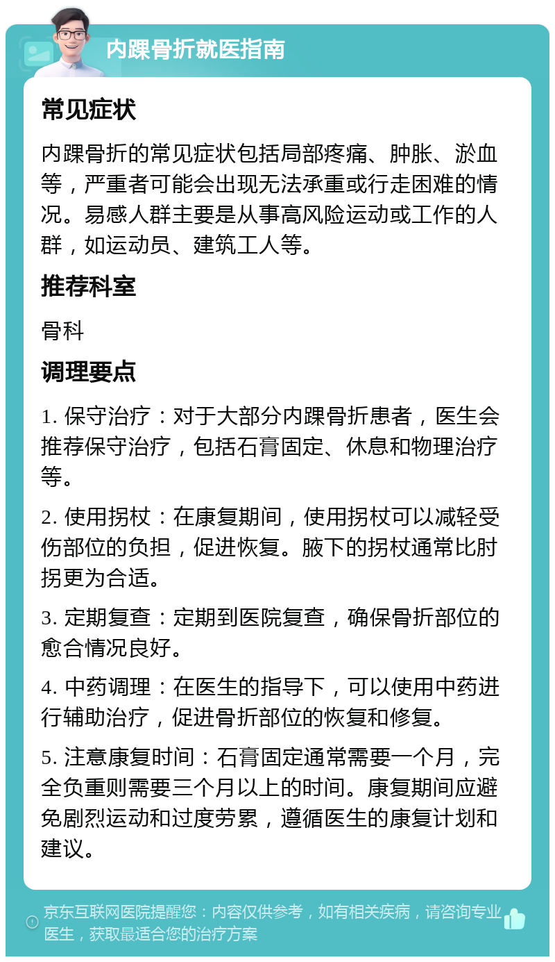 内踝骨折就医指南 常见症状 内踝骨折的常见症状包括局部疼痛、肿胀、淤血等，严重者可能会出现无法承重或行走困难的情况。易感人群主要是从事高风险运动或工作的人群，如运动员、建筑工人等。 推荐科室 骨科 调理要点 1. 保守治疗：对于大部分内踝骨折患者，医生会推荐保守治疗，包括石膏固定、休息和物理治疗等。 2. 使用拐杖：在康复期间，使用拐杖可以减轻受伤部位的负担，促进恢复。腋下的拐杖通常比肘拐更为合适。 3. 定期复查：定期到医院复查，确保骨折部位的愈合情况良好。 4. 中药调理：在医生的指导下，可以使用中药进行辅助治疗，促进骨折部位的恢复和修复。 5. 注意康复时间：石膏固定通常需要一个月，完全负重则需要三个月以上的时间。康复期间应避免剧烈运动和过度劳累，遵循医生的康复计划和建议。