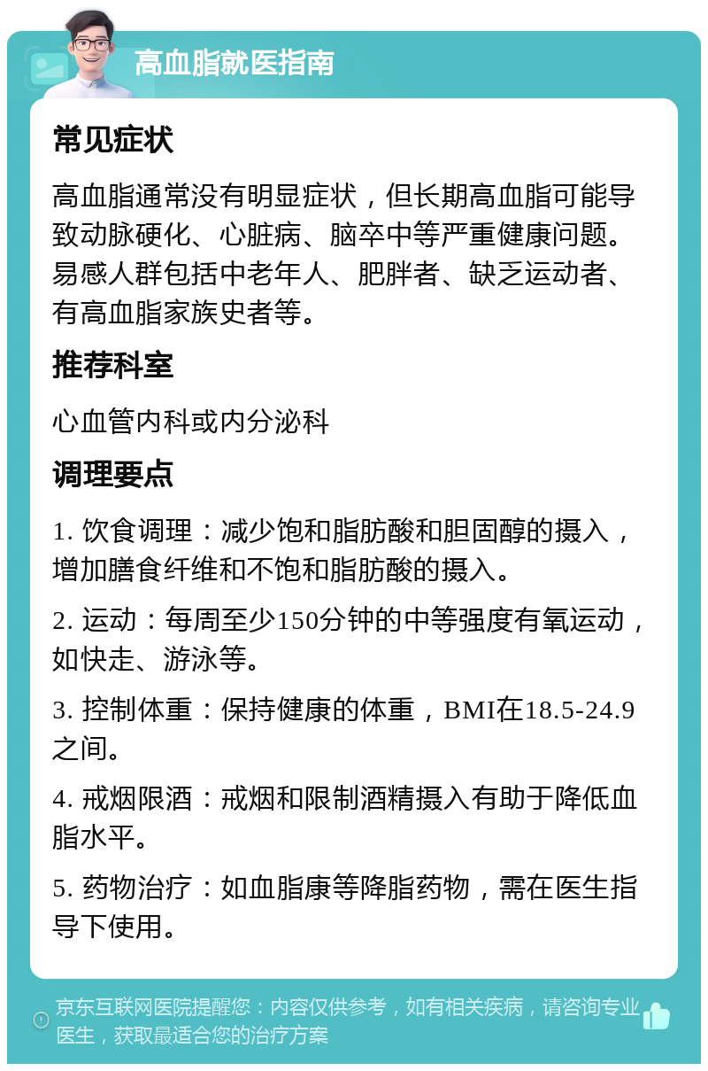 高血脂就医指南 常见症状 高血脂通常没有明显症状，但长期高血脂可能导致动脉硬化、心脏病、脑卒中等严重健康问题。易感人群包括中老年人、肥胖者、缺乏运动者、有高血脂家族史者等。 推荐科室 心血管内科或内分泌科 调理要点 1. 饮食调理：减少饱和脂肪酸和胆固醇的摄入，增加膳食纤维和不饱和脂肪酸的摄入。 2. 运动：每周至少150分钟的中等强度有氧运动，如快走、游泳等。 3. 控制体重：保持健康的体重，BMI在18.5-24.9之间。 4. 戒烟限酒：戒烟和限制酒精摄入有助于降低血脂水平。 5. 药物治疗：如血脂康等降脂药物，需在医生指导下使用。