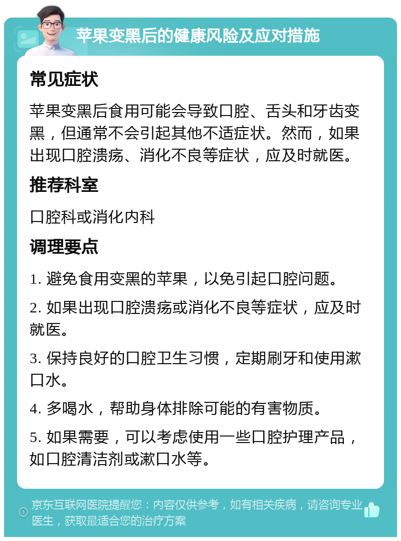 苹果变黑后的健康风险及应对措施 常见症状 苹果变黑后食用可能会导致口腔、舌头和牙齿变黑，但通常不会引起其他不适症状。然而，如果出现口腔溃疡、消化不良等症状，应及时就医。 推荐科室 口腔科或消化内科 调理要点 1. 避免食用变黑的苹果，以免引起口腔问题。 2. 如果出现口腔溃疡或消化不良等症状，应及时就医。 3. 保持良好的口腔卫生习惯，定期刷牙和使用漱口水。 4. 多喝水，帮助身体排除可能的有害物质。 5. 如果需要，可以考虑使用一些口腔护理产品，如口腔清洁剂或漱口水等。