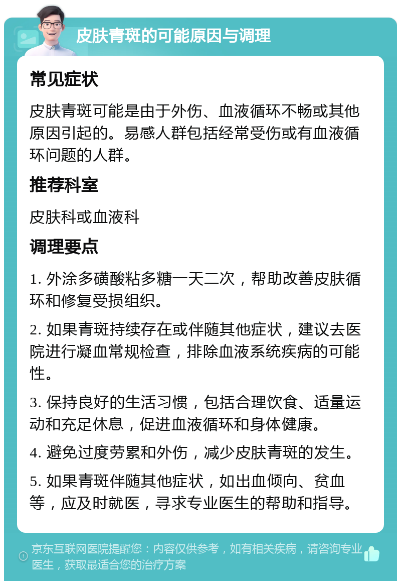 皮肤青斑的可能原因与调理 常见症状 皮肤青斑可能是由于外伤、血液循环不畅或其他原因引起的。易感人群包括经常受伤或有血液循环问题的人群。 推荐科室 皮肤科或血液科 调理要点 1. 外涂多磺酸粘多糖一天二次，帮助改善皮肤循环和修复受损组织。 2. 如果青斑持续存在或伴随其他症状，建议去医院进行凝血常规检查，排除血液系统疾病的可能性。 3. 保持良好的生活习惯，包括合理饮食、适量运动和充足休息，促进血液循环和身体健康。 4. 避免过度劳累和外伤，减少皮肤青斑的发生。 5. 如果青斑伴随其他症状，如出血倾向、贫血等，应及时就医，寻求专业医生的帮助和指导。