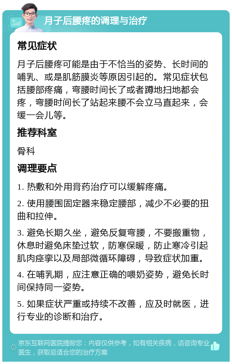 月子后腰疼的调理与治疗 常见症状 月子后腰疼可能是由于不恰当的姿势、长时间的哺乳、或是肌筋膜炎等原因引起的。常见症状包括腰部疼痛，弯腰时间长了或者蹲地扫地都会疼，弯腰时间长了站起来腰不会立马直起来，会缓一会儿等。 推荐科室 骨科 调理要点 1. 热敷和外用膏药治疗可以缓解疼痛。 2. 使用腰围固定器来稳定腰部，减少不必要的扭曲和拉伸。 3. 避免长期久坐，避免反复弯腰，不要搬重物，休息时避免床垫过软，防寒保暖，防止寒冷引起肌肉痉挛以及局部微循环障碍，导致症状加重。 4. 在哺乳期，应注意正确的喂奶姿势，避免长时间保持同一姿势。 5. 如果症状严重或持续不改善，应及时就医，进行专业的诊断和治疗。