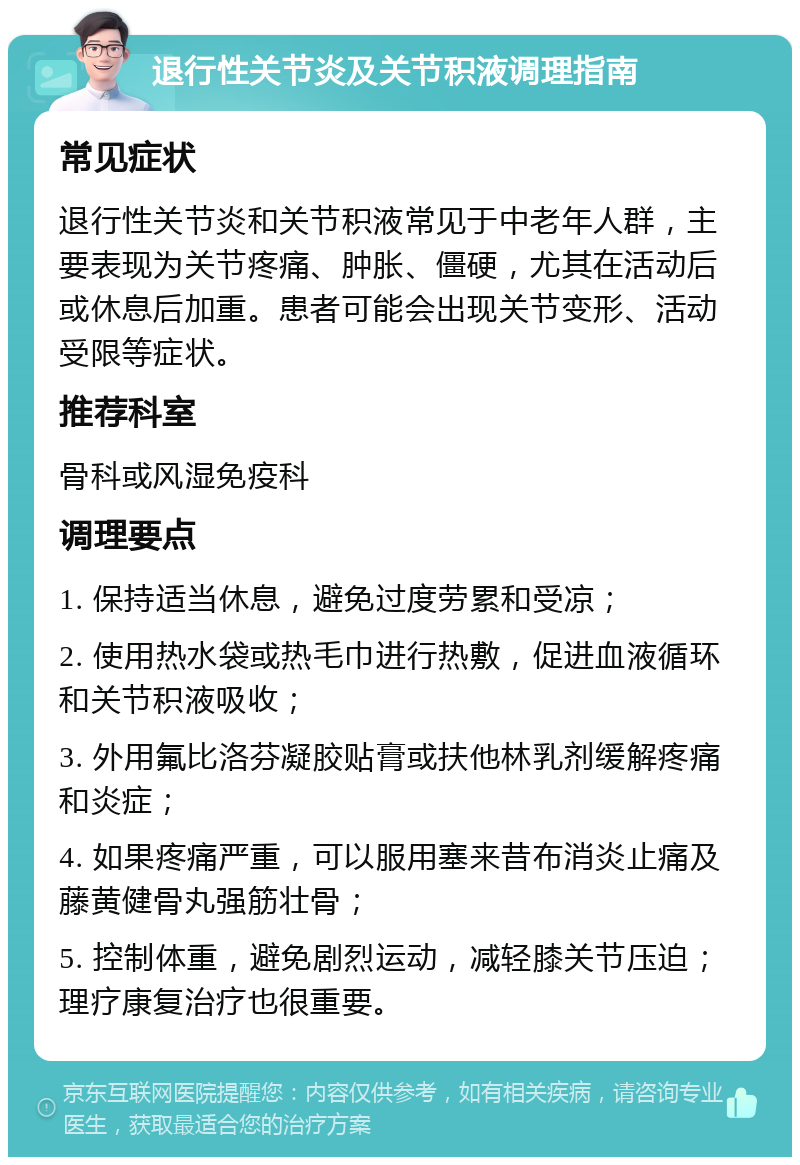 退行性关节炎及关节积液调理指南 常见症状 退行性关节炎和关节积液常见于中老年人群，主要表现为关节疼痛、肿胀、僵硬，尤其在活动后或休息后加重。患者可能会出现关节变形、活动受限等症状。 推荐科室 骨科或风湿免疫科 调理要点 1. 保持适当休息，避免过度劳累和受凉； 2. 使用热水袋或热毛巾进行热敷，促进血液循环和关节积液吸收； 3. 外用氟比洛芬凝胶贴膏或扶他林乳剂缓解疼痛和炎症； 4. 如果疼痛严重，可以服用塞来昔布消炎止痛及藤黄健骨丸强筋壮骨； 5. 控制体重，避免剧烈运动，减轻膝关节压迫；理疗康复治疗也很重要。