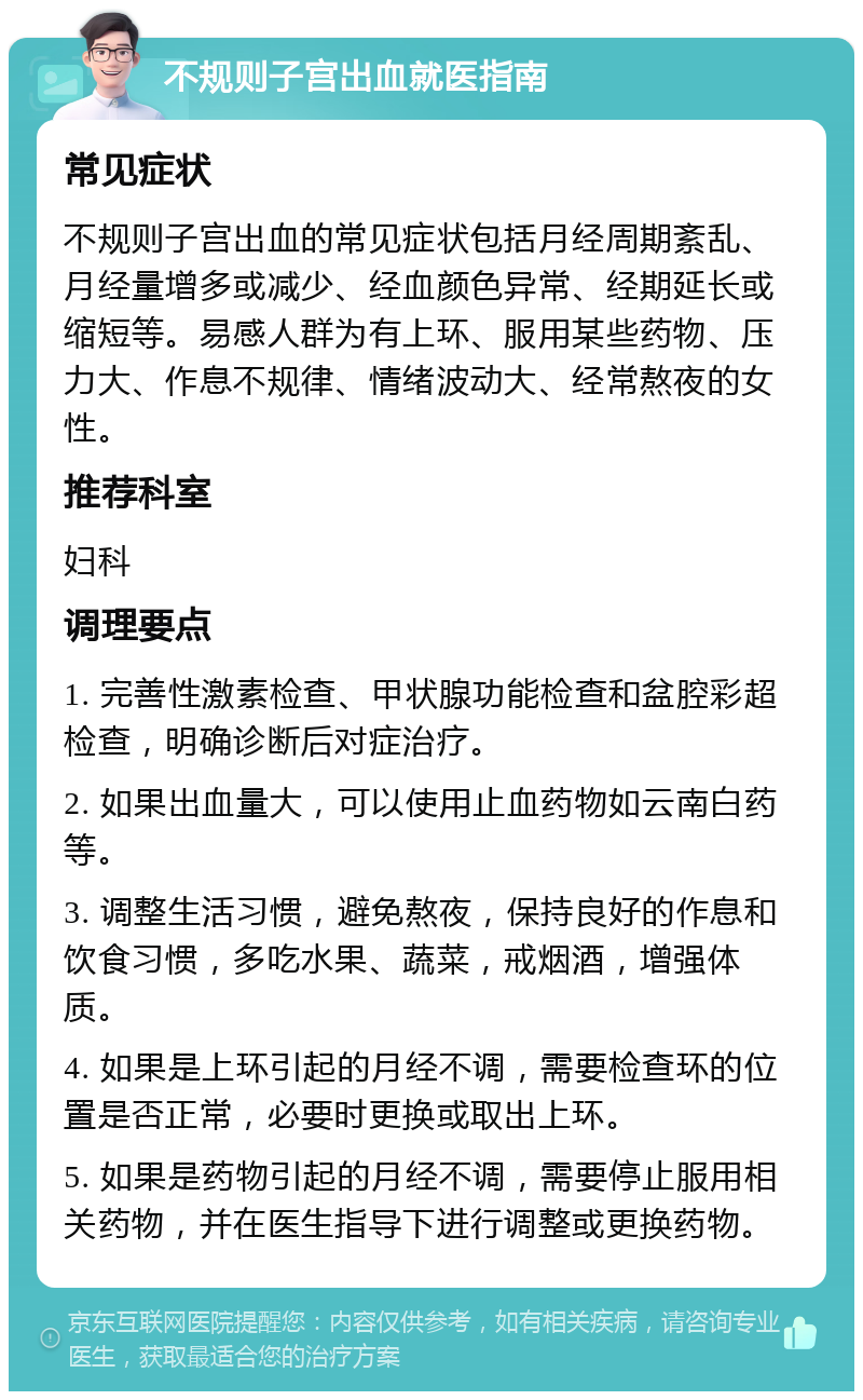 不规则子宫出血就医指南 常见症状 不规则子宫出血的常见症状包括月经周期紊乱、月经量增多或减少、经血颜色异常、经期延长或缩短等。易感人群为有上环、服用某些药物、压力大、作息不规律、情绪波动大、经常熬夜的女性。 推荐科室 妇科 调理要点 1. 完善性激素检查、甲状腺功能检查和盆腔彩超检查，明确诊断后对症治疗。 2. 如果出血量大，可以使用止血药物如云南白药等。 3. 调整生活习惯，避免熬夜，保持良好的作息和饮食习惯，多吃水果、蔬菜，戒烟酒，增强体质。 4. 如果是上环引起的月经不调，需要检查环的位置是否正常，必要时更换或取出上环。 5. 如果是药物引起的月经不调，需要停止服用相关药物，并在医生指导下进行调整或更换药物。