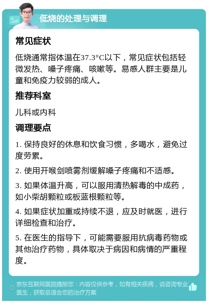 低烧的处理与调理 常见症状 低烧通常指体温在37.3°C以下，常见症状包括轻微发热、嗓子疼痛、咳嗽等。易感人群主要是儿童和免疫力较弱的成人。 推荐科室 儿科或内科 调理要点 1. 保持良好的休息和饮食习惯，多喝水，避免过度劳累。 2. 使用开喉剑喷雾剂缓解嗓子疼痛和不适感。 3. 如果体温升高，可以服用清热解毒的中成药，如小柴胡颗粒或板蓝根颗粒等。 4. 如果症状加重或持续不退，应及时就医，进行详细检查和治疗。 5. 在医生的指导下，可能需要服用抗病毒药物或其他治疗药物，具体取决于病因和病情的严重程度。