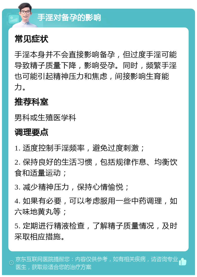 手淫对备孕的影响 常见症状 手淫本身并不会直接影响备孕，但过度手淫可能导致精子质量下降，影响受孕。同时，频繁手淫也可能引起精神压力和焦虑，间接影响生育能力。 推荐科室 男科或生殖医学科 调理要点 1. 适度控制手淫频率，避免过度刺激； 2. 保持良好的生活习惯，包括规律作息、均衡饮食和适量运动； 3. 减少精神压力，保持心情愉悦； 4. 如果有必要，可以考虑服用一些中药调理，如六味地黄丸等； 5. 定期进行精液检查，了解精子质量情况，及时采取相应措施。