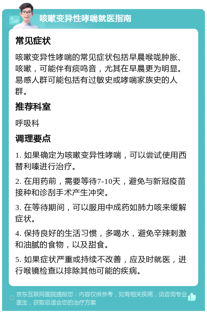 咳嗽变异性哮喘就医指南 常见症状 咳嗽变异性哮喘的常见症状包括早晨喉咙肿胀、咳嗽，可能伴有痰鸣音，尤其在早晨更为明显。易感人群可能包括有过敏史或哮喘家族史的人群。 推荐科室 呼吸科 调理要点 1. 如果确定为咳嗽变异性哮喘，可以尝试使用西替利嗪进行治疗。 2. 在用药前，需要等待7-10天，避免与新冠疫苗接种和诊刮手术产生冲突。 3. 在等待期间，可以服用中成药如肺力咳来缓解症状。 4. 保持良好的生活习惯，多喝水，避免辛辣刺激和油腻的食物，以及甜食。 5. 如果症状严重或持续不改善，应及时就医，进行喉镜检查以排除其他可能的疾病。