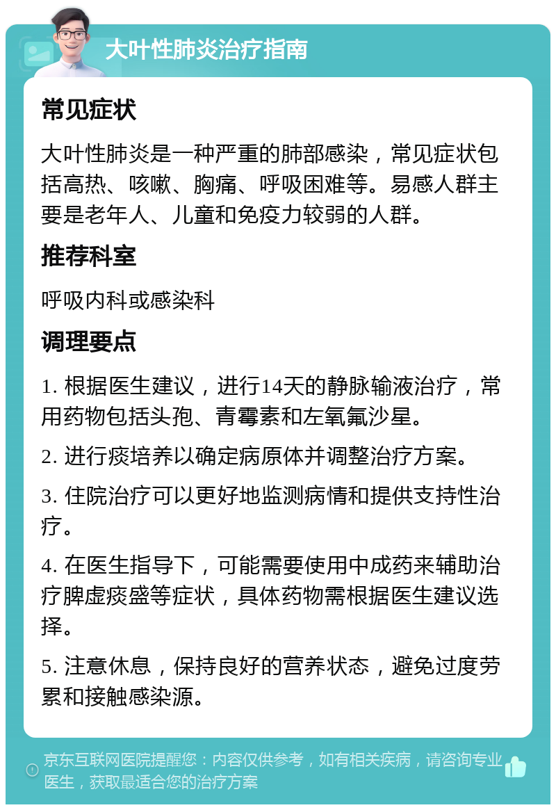 大叶性肺炎治疗指南 常见症状 大叶性肺炎是一种严重的肺部感染，常见症状包括高热、咳嗽、胸痛、呼吸困难等。易感人群主要是老年人、儿童和免疫力较弱的人群。 推荐科室 呼吸内科或感染科 调理要点 1. 根据医生建议，进行14天的静脉输液治疗，常用药物包括头孢、青霉素和左氧氟沙星。 2. 进行痰培养以确定病原体并调整治疗方案。 3. 住院治疗可以更好地监测病情和提供支持性治疗。 4. 在医生指导下，可能需要使用中成药来辅助治疗脾虚痰盛等症状，具体药物需根据医生建议选择。 5. 注意休息，保持良好的营养状态，避免过度劳累和接触感染源。