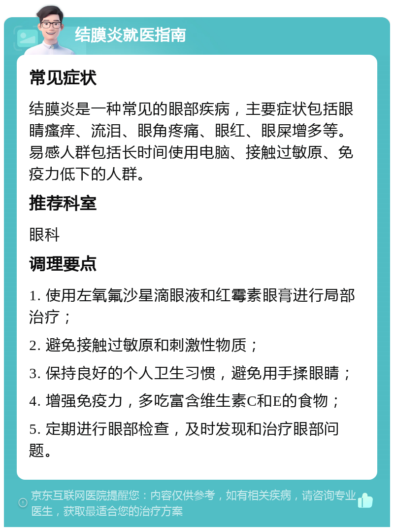 结膜炎就医指南 常见症状 结膜炎是一种常见的眼部疾病，主要症状包括眼睛瘙痒、流泪、眼角疼痛、眼红、眼屎增多等。易感人群包括长时间使用电脑、接触过敏原、免疫力低下的人群。 推荐科室 眼科 调理要点 1. 使用左氧氟沙星滴眼液和红霉素眼膏进行局部治疗； 2. 避免接触过敏原和刺激性物质； 3. 保持良好的个人卫生习惯，避免用手揉眼睛； 4. 增强免疫力，多吃富含维生素C和E的食物； 5. 定期进行眼部检查，及时发现和治疗眼部问题。