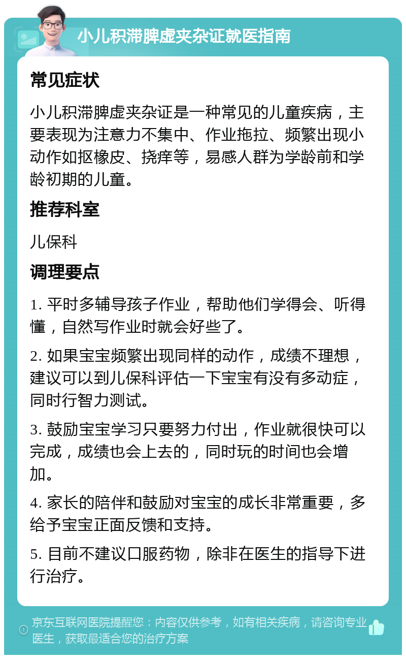 小儿积滞脾虚夹杂证就医指南 常见症状 小儿积滞脾虚夹杂证是一种常见的儿童疾病，主要表现为注意力不集中、作业拖拉、频繁出现小动作如抠橡皮、挠痒等，易感人群为学龄前和学龄初期的儿童。 推荐科室 儿保科 调理要点 1. 平时多辅导孩子作业，帮助他们学得会、听得懂，自然写作业时就会好些了。 2. 如果宝宝频繁出现同样的动作，成绩不理想，建议可以到儿保科评估一下宝宝有没有多动症，同时行智力测试。 3. 鼓励宝宝学习只要努力付出，作业就很快可以完成，成绩也会上去的，同时玩的时间也会增加。 4. 家长的陪伴和鼓励对宝宝的成长非常重要，多给予宝宝正面反馈和支持。 5. 目前不建议口服药物，除非在医生的指导下进行治疗。