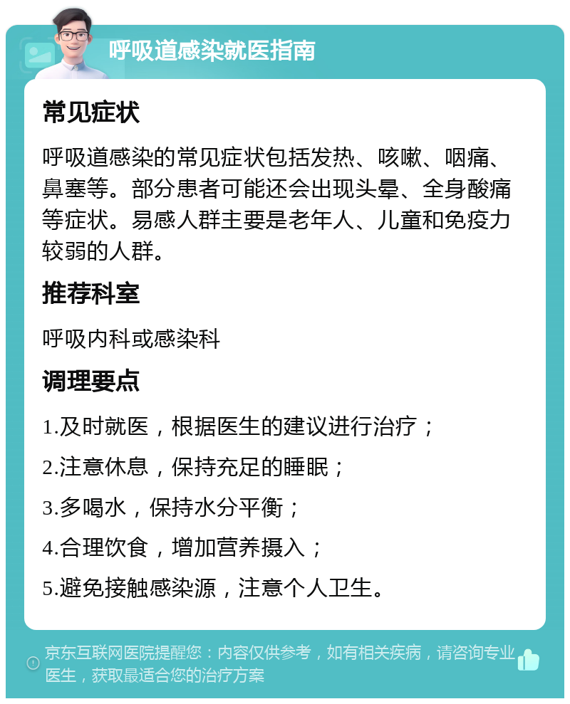 呼吸道感染就医指南 常见症状 呼吸道感染的常见症状包括发热、咳嗽、咽痛、鼻塞等。部分患者可能还会出现头晕、全身酸痛等症状。易感人群主要是老年人、儿童和免疫力较弱的人群。 推荐科室 呼吸内科或感染科 调理要点 1.及时就医，根据医生的建议进行治疗； 2.注意休息，保持充足的睡眠； 3.多喝水，保持水分平衡； 4.合理饮食，增加营养摄入； 5.避免接触感染源，注意个人卫生。