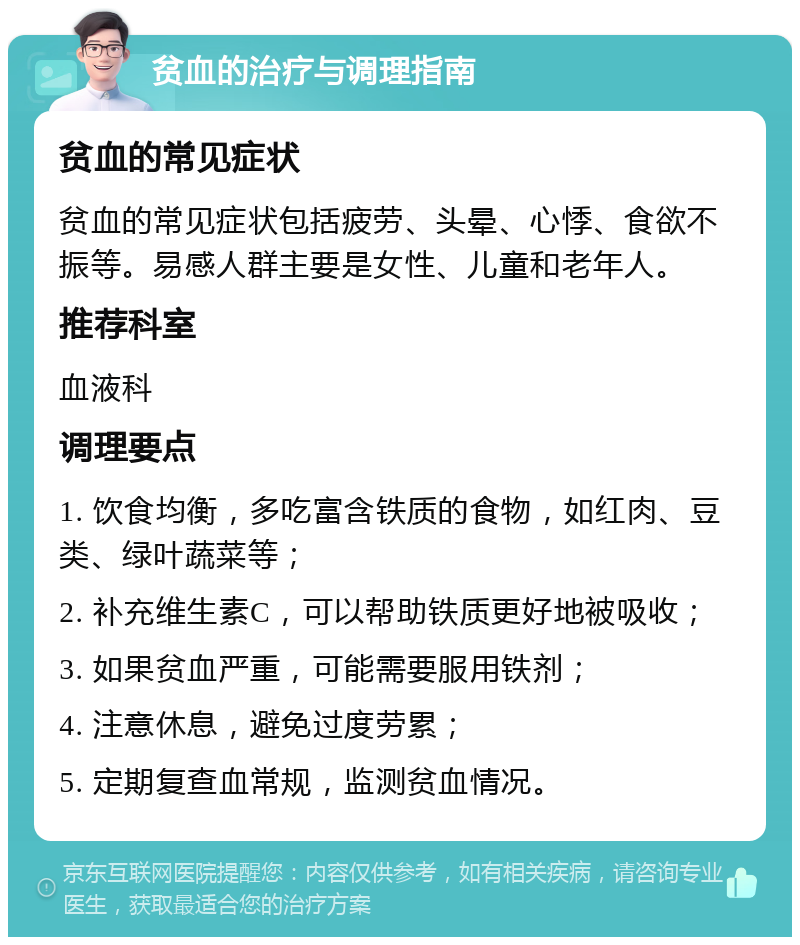 贫血的治疗与调理指南 贫血的常见症状 贫血的常见症状包括疲劳、头晕、心悸、食欲不振等。易感人群主要是女性、儿童和老年人。 推荐科室 血液科 调理要点 1. 饮食均衡，多吃富含铁质的食物，如红肉、豆类、绿叶蔬菜等； 2. 补充维生素C，可以帮助铁质更好地被吸收； 3. 如果贫血严重，可能需要服用铁剂； 4. 注意休息，避免过度劳累； 5. 定期复查血常规，监测贫血情况。