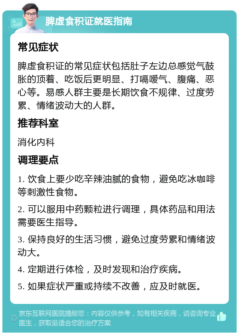 脾虚食积证就医指南 常见症状 脾虚食积证的常见症状包括肚子左边总感觉气鼓胀的顶着、吃饭后更明显、打嗝嗳气、腹痛、恶心等。易感人群主要是长期饮食不规律、过度劳累、情绪波动大的人群。 推荐科室 消化内科 调理要点 1. 饮食上要少吃辛辣油腻的食物，避免吃冰咖啡等刺激性食物。 2. 可以服用中药颗粒进行调理，具体药品和用法需要医生指导。 3. 保持良好的生活习惯，避免过度劳累和情绪波动大。 4. 定期进行体检，及时发现和治疗疾病。 5. 如果症状严重或持续不改善，应及时就医。