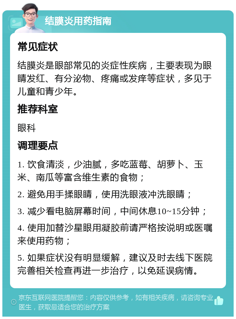 结膜炎用药指南 常见症状 结膜炎是眼部常见的炎症性疾病，主要表现为眼睛发红、有分泌物、疼痛或发痒等症状，多见于儿童和青少年。 推荐科室 眼科 调理要点 1. 饮食清淡，少油腻，多吃蓝莓、胡萝卜、玉米、南瓜等富含维生素的食物； 2. 避免用手揉眼睛，使用洗眼液冲洗眼睛； 3. 减少看电脑屏幕时间，中间休息10~15分钟； 4. 使用加替沙星眼用凝胶前请严格按说明或医嘱来使用药物； 5. 如果症状没有明显缓解，建议及时去线下医院完善相关检查再进一步治疗，以免延误病情。