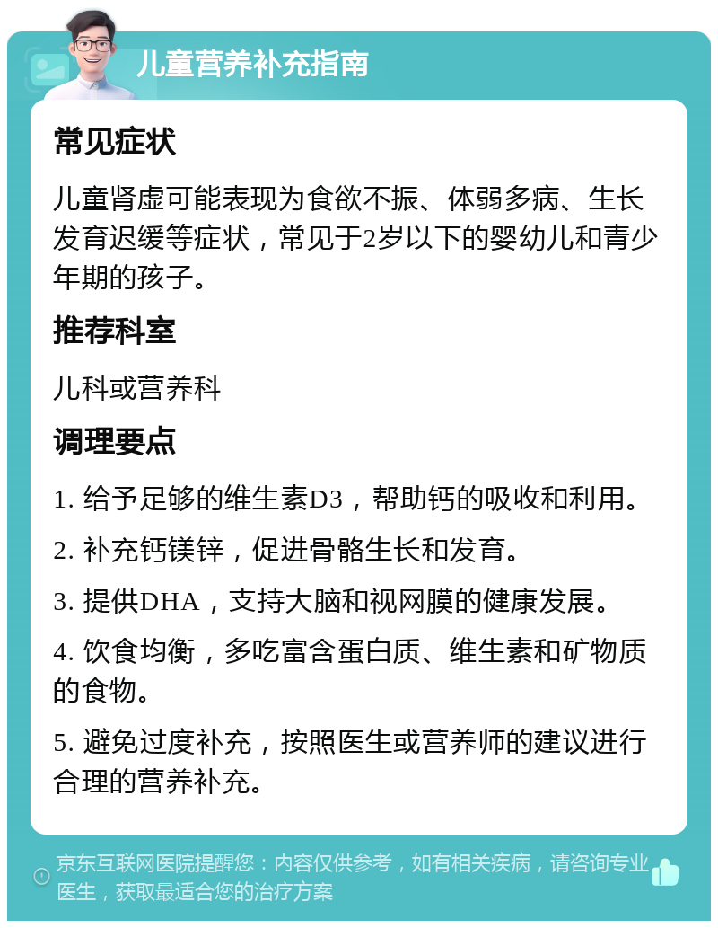 儿童营养补充指南 常见症状 儿童肾虚可能表现为食欲不振、体弱多病、生长发育迟缓等症状，常见于2岁以下的婴幼儿和青少年期的孩子。 推荐科室 儿科或营养科 调理要点 1. 给予足够的维生素D3，帮助钙的吸收和利用。 2. 补充钙镁锌，促进骨骼生长和发育。 3. 提供DHA，支持大脑和视网膜的健康发展。 4. 饮食均衡，多吃富含蛋白质、维生素和矿物质的食物。 5. 避免过度补充，按照医生或营养师的建议进行合理的营养补充。