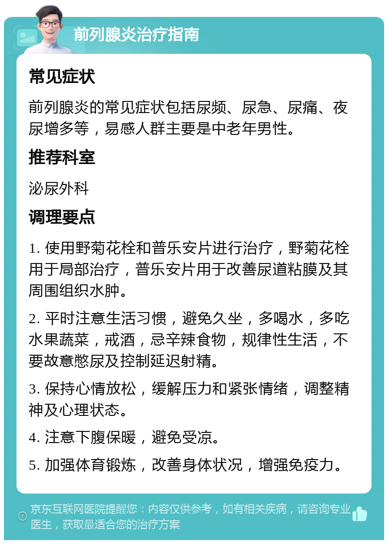 前列腺炎治疗指南 常见症状 前列腺炎的常见症状包括尿频、尿急、尿痛、夜尿增多等，易感人群主要是中老年男性。 推荐科室 泌尿外科 调理要点 1. 使用野菊花栓和普乐安片进行治疗，野菊花栓用于局部治疗，普乐安片用于改善尿道粘膜及其周围组织水肿。 2. 平时注意生活习惯，避免久坐，多喝水，多吃水果蔬菜，戒酒，忌辛辣食物，规律性生活，不要故意憋尿及控制延迟射精。 3. 保持心情放松，缓解压力和紧张情绪，调整精神及心理状态。 4. 注意下腹保暖，避免受凉。 5. 加强体育锻炼，改善身体状况，增强免疫力。