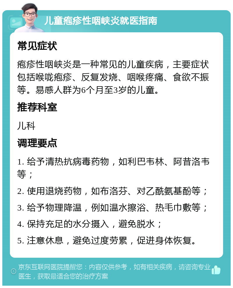 儿童疱疹性咽峡炎就医指南 常见症状 疱疹性咽峡炎是一种常见的儿童疾病，主要症状包括喉咙疱疹、反复发烧、咽喉疼痛、食欲不振等。易感人群为6个月至3岁的儿童。 推荐科室 儿科 调理要点 1. 给予清热抗病毒药物，如利巴韦林、阿昔洛韦等； 2. 使用退烧药物，如布洛芬、对乙酰氨基酚等； 3. 给予物理降温，例如温水擦浴、热毛巾敷等； 4. 保持充足的水分摄入，避免脱水； 5. 注意休息，避免过度劳累，促进身体恢复。