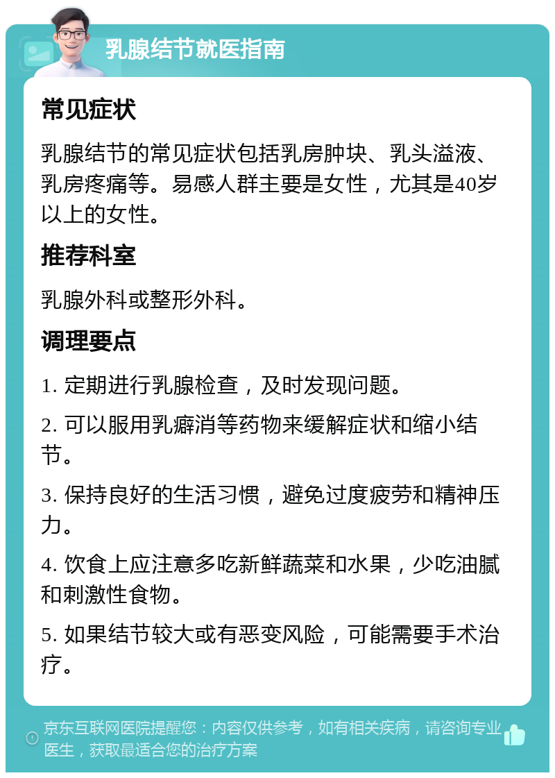 乳腺结节就医指南 常见症状 乳腺结节的常见症状包括乳房肿块、乳头溢液、乳房疼痛等。易感人群主要是女性，尤其是40岁以上的女性。 推荐科室 乳腺外科或整形外科。 调理要点 1. 定期进行乳腺检查，及时发现问题。 2. 可以服用乳癖消等药物来缓解症状和缩小结节。 3. 保持良好的生活习惯，避免过度疲劳和精神压力。 4. 饮食上应注意多吃新鲜蔬菜和水果，少吃油腻和刺激性食物。 5. 如果结节较大或有恶变风险，可能需要手术治疗。