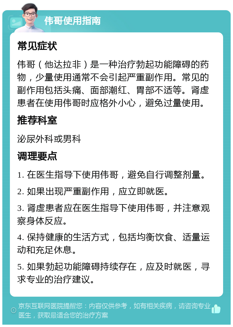 伟哥使用指南 常见症状 伟哥（他达拉非）是一种治疗勃起功能障碍的药物，少量使用通常不会引起严重副作用。常见的副作用包括头痛、面部潮红、胃部不适等。肾虚患者在使用伟哥时应格外小心，避免过量使用。 推荐科室 泌尿外科或男科 调理要点 1. 在医生指导下使用伟哥，避免自行调整剂量。 2. 如果出现严重副作用，应立即就医。 3. 肾虚患者应在医生指导下使用伟哥，并注意观察身体反应。 4. 保持健康的生活方式，包括均衡饮食、适量运动和充足休息。 5. 如果勃起功能障碍持续存在，应及时就医，寻求专业的治疗建议。