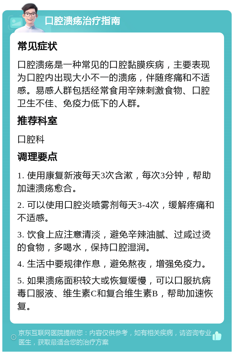 口腔溃疡治疗指南 常见症状 口腔溃疡是一种常见的口腔黏膜疾病，主要表现为口腔内出现大小不一的溃疡，伴随疼痛和不适感。易感人群包括经常食用辛辣刺激食物、口腔卫生不佳、免疫力低下的人群。 推荐科室 口腔科 调理要点 1. 使用康复新液每天3次含漱，每次3分钟，帮助加速溃疡愈合。 2. 可以使用口腔炎喷雾剂每天3-4次，缓解疼痛和不适感。 3. 饮食上应注意清淡，避免辛辣油腻、过咸过烫的食物，多喝水，保持口腔湿润。 4. 生活中要规律作息，避免熬夜，增强免疫力。 5. 如果溃疡面积较大或恢复缓慢，可以口服抗病毒口服液、维生素C和复合维生素B，帮助加速恢复。