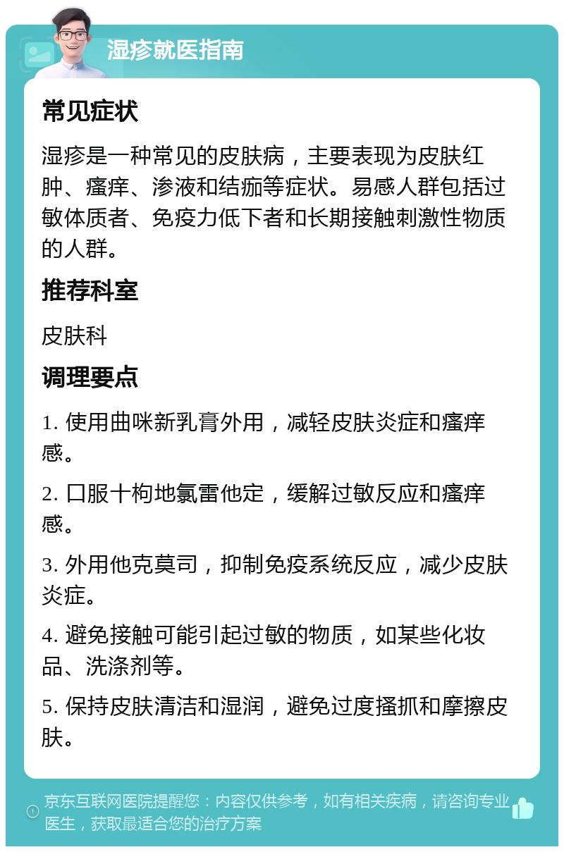 湿疹就医指南 常见症状 湿疹是一种常见的皮肤病，主要表现为皮肤红肿、瘙痒、渗液和结痂等症状。易感人群包括过敏体质者、免疫力低下者和长期接触刺激性物质的人群。 推荐科室 皮肤科 调理要点 1. 使用曲咪新乳膏外用，减轻皮肤炎症和瘙痒感。 2. 口服十枸地氯雷他定，缓解过敏反应和瘙痒感。 3. 外用他克莫司，抑制免疫系统反应，减少皮肤炎症。 4. 避免接触可能引起过敏的物质，如某些化妆品、洗涤剂等。 5. 保持皮肤清洁和湿润，避免过度搔抓和摩擦皮肤。