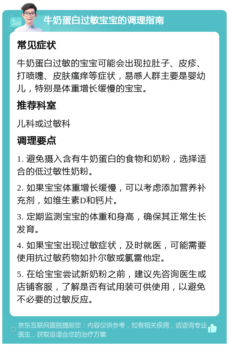 牛奶蛋白过敏宝宝的调理指南 常见症状 牛奶蛋白过敏的宝宝可能会出现拉肚子、皮疹、打喷嚏、皮肤瘙痒等症状，易感人群主要是婴幼儿，特别是体重增长缓慢的宝宝。 推荐科室 儿科或过敏科 调理要点 1. 避免摄入含有牛奶蛋白的食物和奶粉，选择适合的低过敏性奶粉。 2. 如果宝宝体重增长缓慢，可以考虑添加营养补充剂，如维生素D和钙片。 3. 定期监测宝宝的体重和身高，确保其正常生长发育。 4. 如果宝宝出现过敏症状，及时就医，可能需要使用抗过敏药物如扑尔敏或氯雷他定。 5. 在给宝宝尝试新奶粉之前，建议先咨询医生或店铺客服，了解是否有试用装可供使用，以避免不必要的过敏反应。