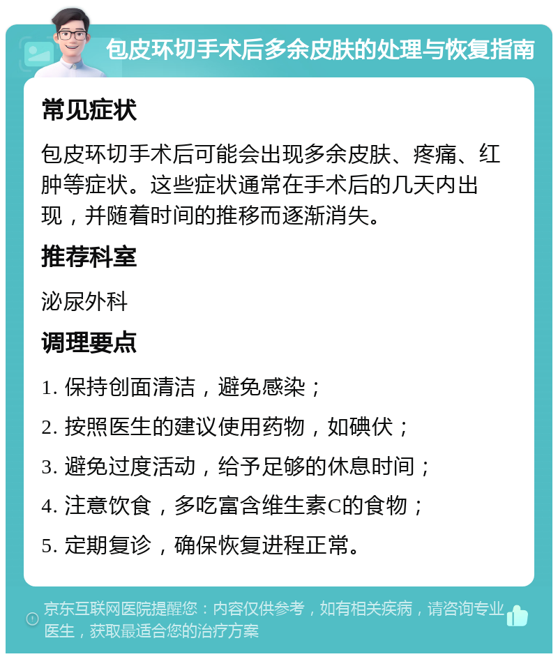 包皮环切手术后多余皮肤的处理与恢复指南 常见症状 包皮环切手术后可能会出现多余皮肤、疼痛、红肿等症状。这些症状通常在手术后的几天内出现，并随着时间的推移而逐渐消失。 推荐科室 泌尿外科 调理要点 1. 保持创面清洁，避免感染； 2. 按照医生的建议使用药物，如碘伏； 3. 避免过度活动，给予足够的休息时间； 4. 注意饮食，多吃富含维生素C的食物； 5. 定期复诊，确保恢复进程正常。