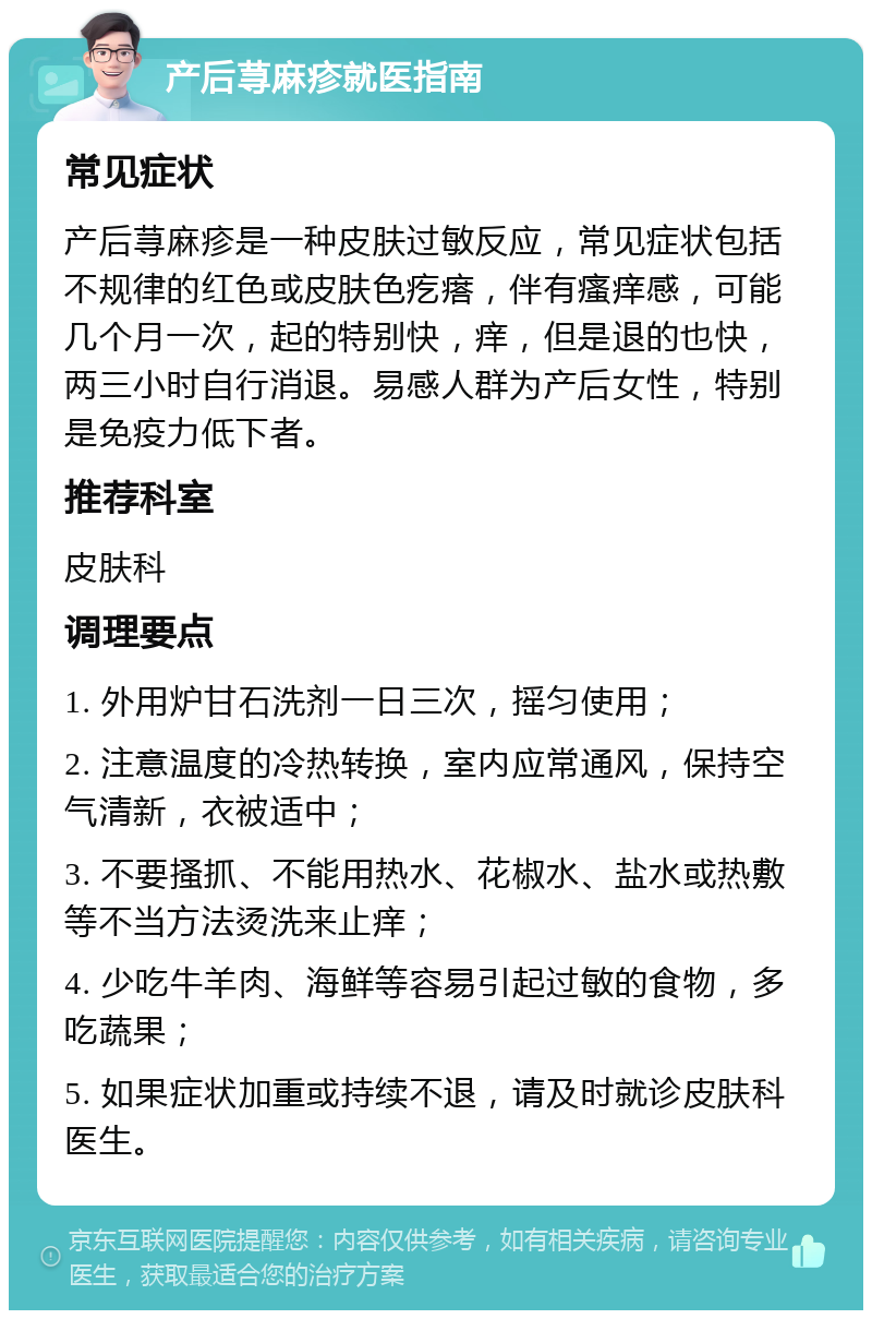 产后荨麻疹就医指南 常见症状 产后荨麻疹是一种皮肤过敏反应，常见症状包括不规律的红色或皮肤色疙瘩，伴有瘙痒感，可能几个月一次，起的特别快，痒，但是退的也快，两三小时自行消退。易感人群为产后女性，特别是免疫力低下者。 推荐科室 皮肤科 调理要点 1. 外用炉甘石洗剂一日三次，摇匀使用； 2. 注意温度的冷热转换，室内应常通风，保持空气清新，衣被适中； 3. 不要搔抓、不能用热水、花椒水、盐水或热敷等不当方法烫洗来止痒； 4. 少吃牛羊肉、海鲜等容易引起过敏的食物，多吃蔬果； 5. 如果症状加重或持续不退，请及时就诊皮肤科医生。