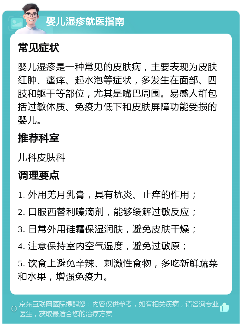 婴儿湿疹就医指南 常见症状 婴儿湿疹是一种常见的皮肤病，主要表现为皮肤红肿、瘙痒、起水泡等症状，多发生在面部、四肢和躯干等部位，尤其是嘴巴周围。易感人群包括过敏体质、免疫力低下和皮肤屏障功能受损的婴儿。 推荐科室 儿科皮肤科 调理要点 1. 外用羌月乳膏，具有抗炎、止痒的作用； 2. 口服西替利嗪滴剂，能够缓解过敏反应； 3. 日常外用硅霜保湿润肤，避免皮肤干燥； 4. 注意保持室内空气湿度，避免过敏原； 5. 饮食上避免辛辣、刺激性食物，多吃新鲜蔬菜和水果，增强免疫力。