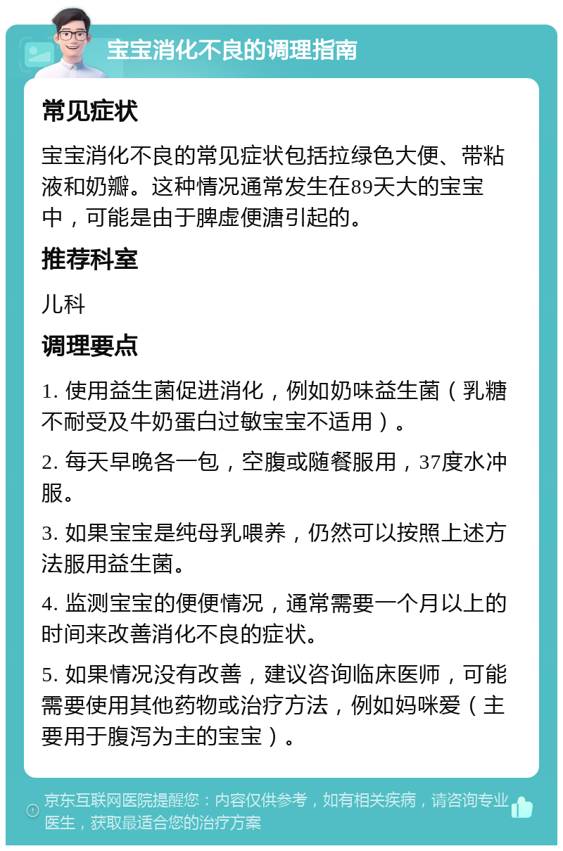 宝宝消化不良的调理指南 常见症状 宝宝消化不良的常见症状包括拉绿色大便、带粘液和奶瓣。这种情况通常发生在89天大的宝宝中，可能是由于脾虚便溏引起的。 推荐科室 儿科 调理要点 1. 使用益生菌促进消化，例如奶味益生菌（乳糖不耐受及牛奶蛋白过敏宝宝不适用）。 2. 每天早晚各一包，空腹或随餐服用，37度水冲服。 3. 如果宝宝是纯母乳喂养，仍然可以按照上述方法服用益生菌。 4. 监测宝宝的便便情况，通常需要一个月以上的时间来改善消化不良的症状。 5. 如果情况没有改善，建议咨询临床医师，可能需要使用其他药物或治疗方法，例如妈咪爱（主要用于腹泻为主的宝宝）。