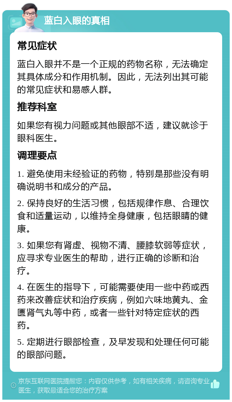 蓝白入眼的真相 常见症状 蓝白入眼并不是一个正规的药物名称，无法确定其具体成分和作用机制。因此，无法列出其可能的常见症状和易感人群。 推荐科室 如果您有视力问题或其他眼部不适，建议就诊于眼科医生。 调理要点 1. 避免使用未经验证的药物，特别是那些没有明确说明书和成分的产品。 2. 保持良好的生活习惯，包括规律作息、合理饮食和适量运动，以维持全身健康，包括眼睛的健康。 3. 如果您有肾虚、视物不清、腰膝软弱等症状，应寻求专业医生的帮助，进行正确的诊断和治疗。 4. 在医生的指导下，可能需要使用一些中药或西药来改善症状和治疗疾病，例如六味地黄丸、金匮肾气丸等中药，或者一些针对特定症状的西药。 5. 定期进行眼部检查，及早发现和处理任何可能的眼部问题。