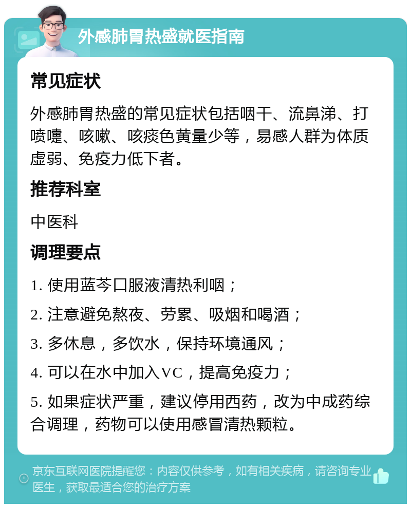 外感肺胃热盛就医指南 常见症状 外感肺胃热盛的常见症状包括咽干、流鼻涕、打喷嚏、咳嗽、咳痰色黄量少等，易感人群为体质虚弱、免疫力低下者。 推荐科室 中医科 调理要点 1. 使用蓝芩口服液清热利咽； 2. 注意避免熬夜、劳累、吸烟和喝酒； 3. 多休息，多饮水，保持环境通风； 4. 可以在水中加入VC，提高免疫力； 5. 如果症状严重，建议停用西药，改为中成药综合调理，药物可以使用感冒清热颗粒。