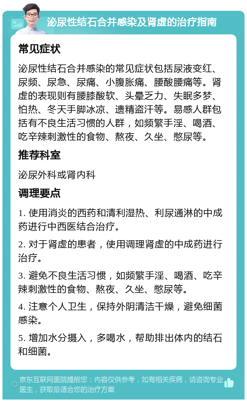 泌尿性结石合并感染及肾虚的治疗指南 常见症状 泌尿性结石合并感染的常见症状包括尿液变红、尿频、尿急、尿痛、小腹胀痛、腰酸腰痛等。肾虚的表现则有腰膝酸软、头晕乏力、失眠多梦、怕热、冬天手脚冰凉、遗精盗汗等。易感人群包括有不良生活习惯的人群，如频繁手淫、喝酒、吃辛辣刺激性的食物、熬夜、久坐、憋尿等。 推荐科室 泌尿外科或肾内科 调理要点 1. 使用消炎的西药和清利湿热、利尿通淋的中成药进行中西医结合治疗。 2. 对于肾虚的患者，使用调理肾虚的中成药进行治疗。 3. 避免不良生活习惯，如频繁手淫、喝酒、吃辛辣刺激性的食物、熬夜、久坐、憋尿等。 4. 注意个人卫生，保持外阴清洁干燥，避免细菌感染。 5. 增加水分摄入，多喝水，帮助排出体内的结石和细菌。