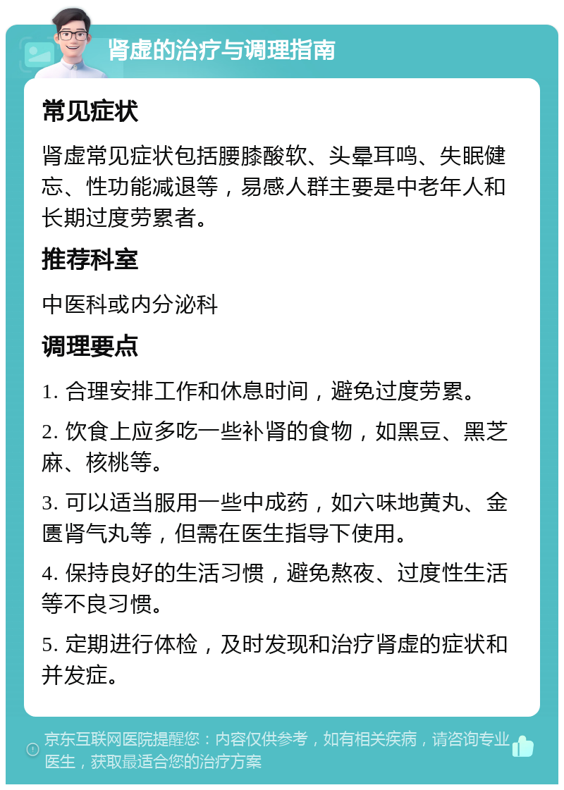 肾虚的治疗与调理指南 常见症状 肾虚常见症状包括腰膝酸软、头晕耳鸣、失眠健忘、性功能减退等，易感人群主要是中老年人和长期过度劳累者。 推荐科室 中医科或内分泌科 调理要点 1. 合理安排工作和休息时间，避免过度劳累。 2. 饮食上应多吃一些补肾的食物，如黑豆、黑芝麻、核桃等。 3. 可以适当服用一些中成药，如六味地黄丸、金匮肾气丸等，但需在医生指导下使用。 4. 保持良好的生活习惯，避免熬夜、过度性生活等不良习惯。 5. 定期进行体检，及时发现和治疗肾虚的症状和并发症。