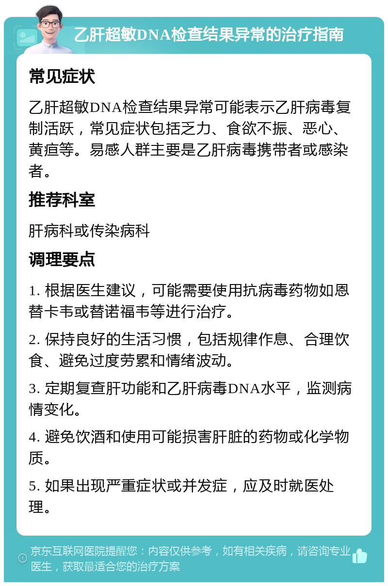 乙肝超敏DNA检查结果异常的治疗指南 常见症状 乙肝超敏DNA检查结果异常可能表示乙肝病毒复制活跃，常见症状包括乏力、食欲不振、恶心、黄疸等。易感人群主要是乙肝病毒携带者或感染者。 推荐科室 肝病科或传染病科 调理要点 1. 根据医生建议，可能需要使用抗病毒药物如恩替卡韦或替诺福韦等进行治疗。 2. 保持良好的生活习惯，包括规律作息、合理饮食、避免过度劳累和情绪波动。 3. 定期复查肝功能和乙肝病毒DNA水平，监测病情变化。 4. 避免饮酒和使用可能损害肝脏的药物或化学物质。 5. 如果出现严重症状或并发症，应及时就医处理。