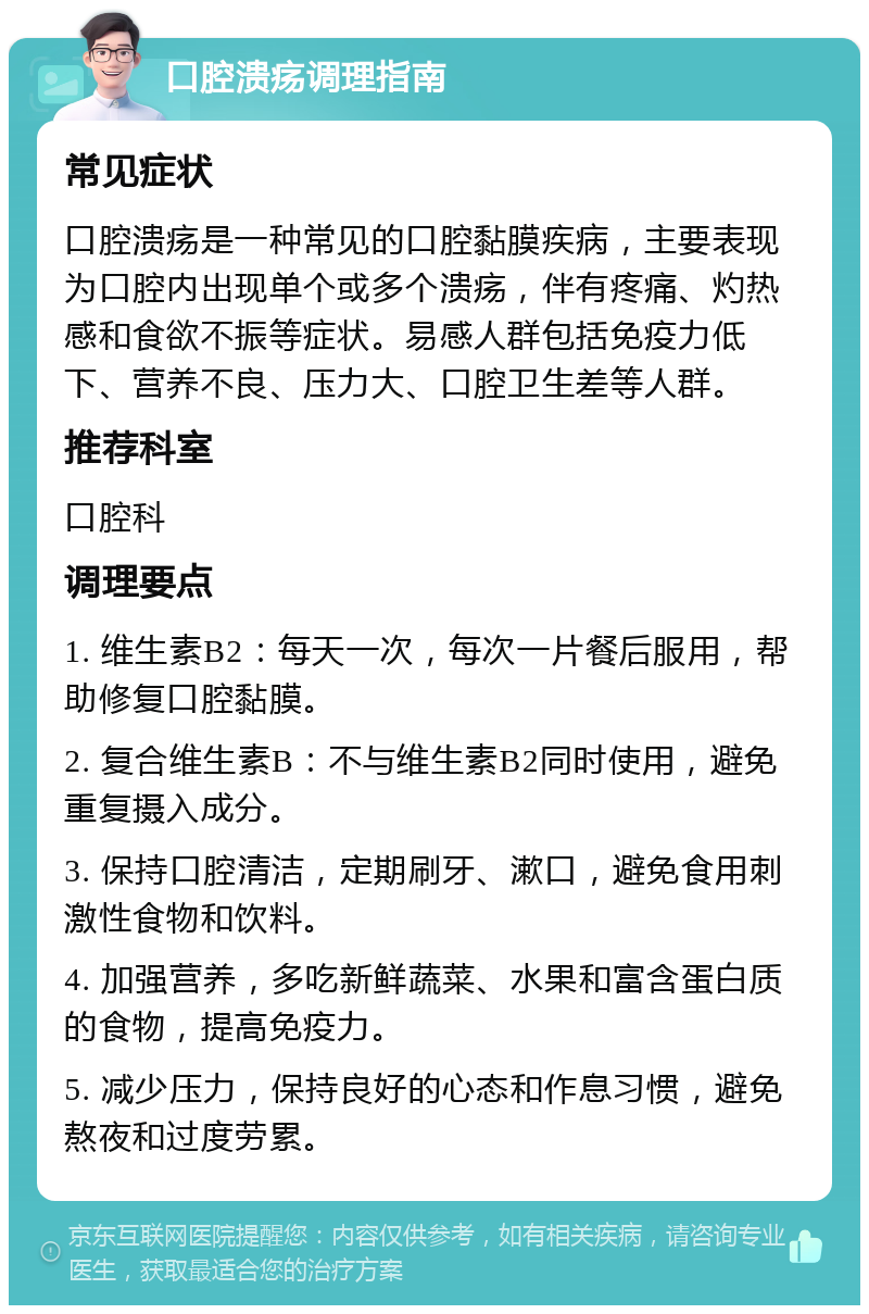 口腔溃疡调理指南 常见症状 口腔溃疡是一种常见的口腔黏膜疾病，主要表现为口腔内出现单个或多个溃疡，伴有疼痛、灼热感和食欲不振等症状。易感人群包括免疫力低下、营养不良、压力大、口腔卫生差等人群。 推荐科室 口腔科 调理要点 1. 维生素B2：每天一次，每次一片餐后服用，帮助修复口腔黏膜。 2. 复合维生素B：不与维生素B2同时使用，避免重复摄入成分。 3. 保持口腔清洁，定期刷牙、漱口，避免食用刺激性食物和饮料。 4. 加强营养，多吃新鲜蔬菜、水果和富含蛋白质的食物，提高免疫力。 5. 减少压力，保持良好的心态和作息习惯，避免熬夜和过度劳累。