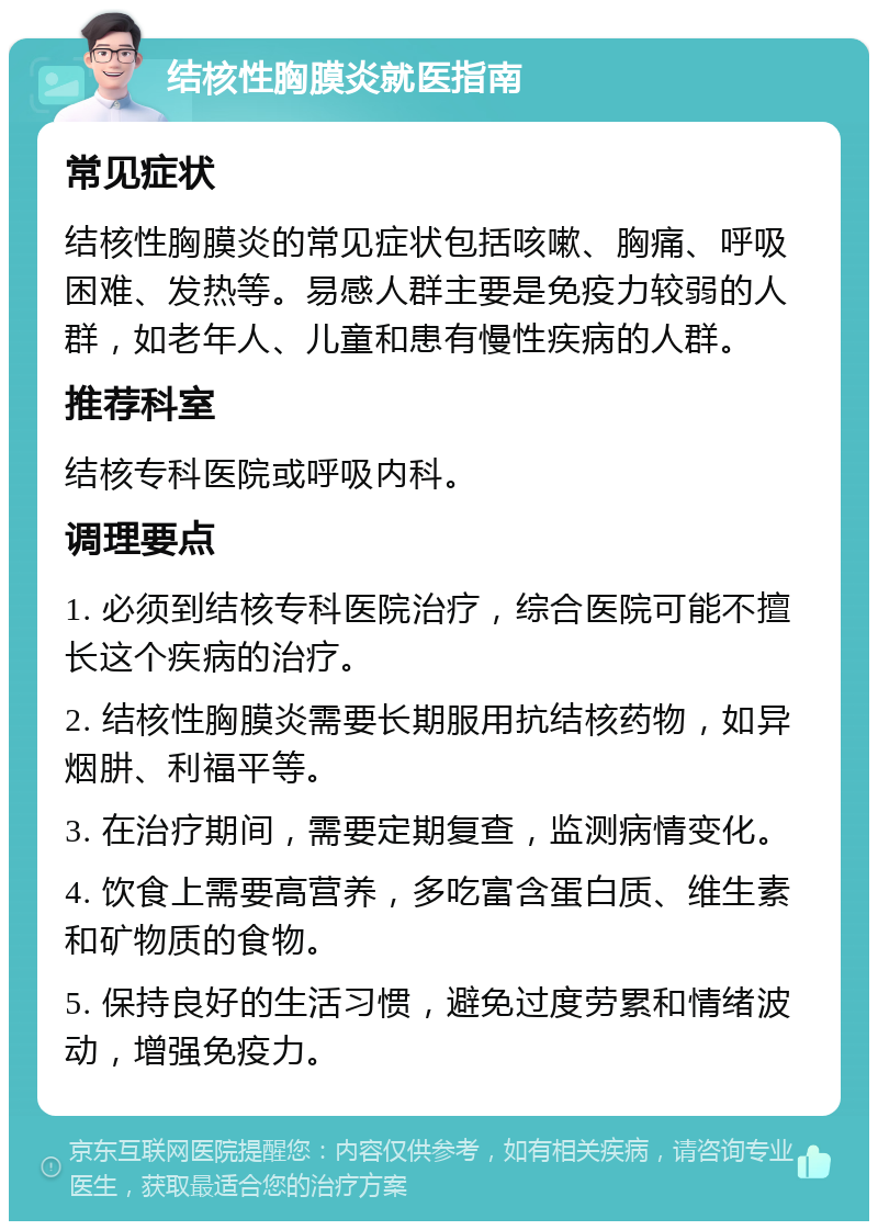 结核性胸膜炎就医指南 常见症状 结核性胸膜炎的常见症状包括咳嗽、胸痛、呼吸困难、发热等。易感人群主要是免疫力较弱的人群，如老年人、儿童和患有慢性疾病的人群。 推荐科室 结核专科医院或呼吸内科。 调理要点 1. 必须到结核专科医院治疗，综合医院可能不擅长这个疾病的治疗。 2. 结核性胸膜炎需要长期服用抗结核药物，如异烟肼、利福平等。 3. 在治疗期间，需要定期复查，监测病情变化。 4. 饮食上需要高营养，多吃富含蛋白质、维生素和矿物质的食物。 5. 保持良好的生活习惯，避免过度劳累和情绪波动，增强免疫力。