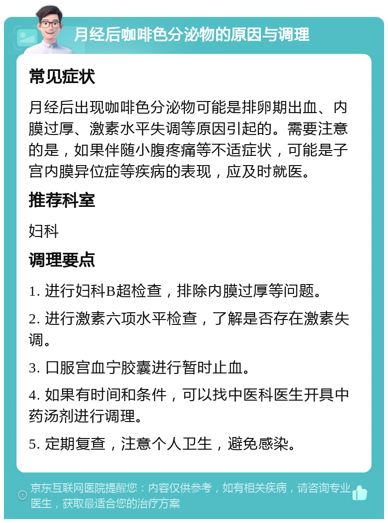 月经后咖啡色分泌物的原因与调理 常见症状 月经后出现咖啡色分泌物可能是排卵期出血、内膜过厚、激素水平失调等原因引起的。需要注意的是，如果伴随小腹疼痛等不适症状，可能是子宫内膜异位症等疾病的表现，应及时就医。 推荐科室 妇科 调理要点 1. 进行妇科B超检查，排除内膜过厚等问题。 2. 进行激素六项水平检查，了解是否存在激素失调。 3. 口服宫血宁胶囊进行暂时止血。 4. 如果有时间和条件，可以找中医科医生开具中药汤剂进行调理。 5. 定期复查，注意个人卫生，避免感染。