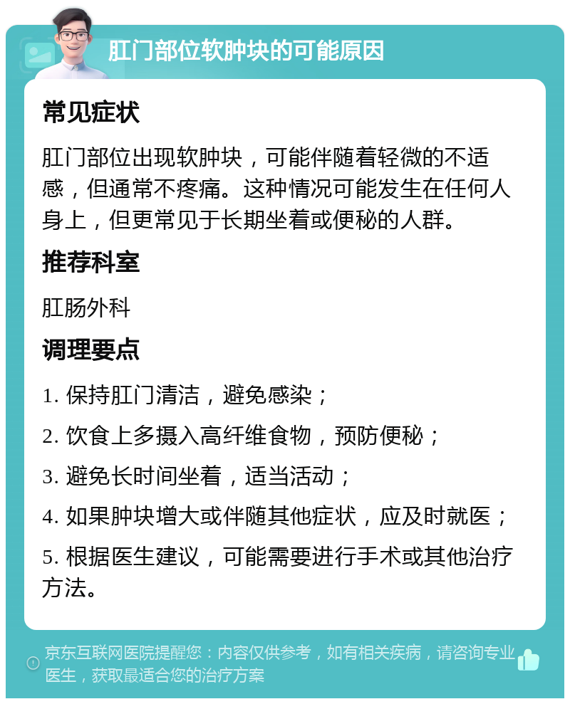 肛门部位软肿块的可能原因 常见症状 肛门部位出现软肿块，可能伴随着轻微的不适感，但通常不疼痛。这种情况可能发生在任何人身上，但更常见于长期坐着或便秘的人群。 推荐科室 肛肠外科 调理要点 1. 保持肛门清洁，避免感染； 2. 饮食上多摄入高纤维食物，预防便秘； 3. 避免长时间坐着，适当活动； 4. 如果肿块增大或伴随其他症状，应及时就医； 5. 根据医生建议，可能需要进行手术或其他治疗方法。