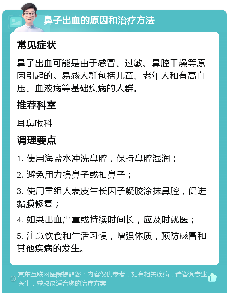 鼻子出血的原因和治疗方法 常见症状 鼻子出血可能是由于感冒、过敏、鼻腔干燥等原因引起的。易感人群包括儿童、老年人和有高血压、血液病等基础疾病的人群。 推荐科室 耳鼻喉科 调理要点 1. 使用海盐水冲洗鼻腔，保持鼻腔湿润； 2. 避免用力擤鼻子或扣鼻子； 3. 使用重组人表皮生长因子凝胶涂抹鼻腔，促进黏膜修复； 4. 如果出血严重或持续时间长，应及时就医； 5. 注意饮食和生活习惯，增强体质，预防感冒和其他疾病的发生。