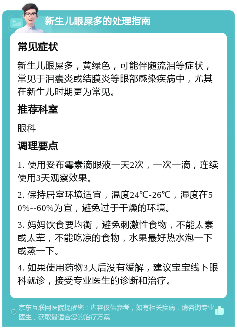 新生儿眼屎多的处理指南 常见症状 新生儿眼屎多，黄绿色，可能伴随流泪等症状，常见于泪囊炎或结膜炎等眼部感染疾病中，尤其在新生儿时期更为常见。 推荐科室 眼科 调理要点 1. 使用妥布霉素滴眼液一天2次，一次一滴，连续使用3天观察效果。 2. 保持居室环境适宜，温度24℃-26℃，湿度在50%--60%为宜，避免过于干燥的环境。 3. 妈妈饮食要均衡，避免刺激性食物，不能太素或太荤，不能吃凉的食物，水果最好热水泡一下或蒸一下。 4. 如果使用药物3天后没有缓解，建议宝宝线下眼科就诊，接受专业医生的诊断和治疗。