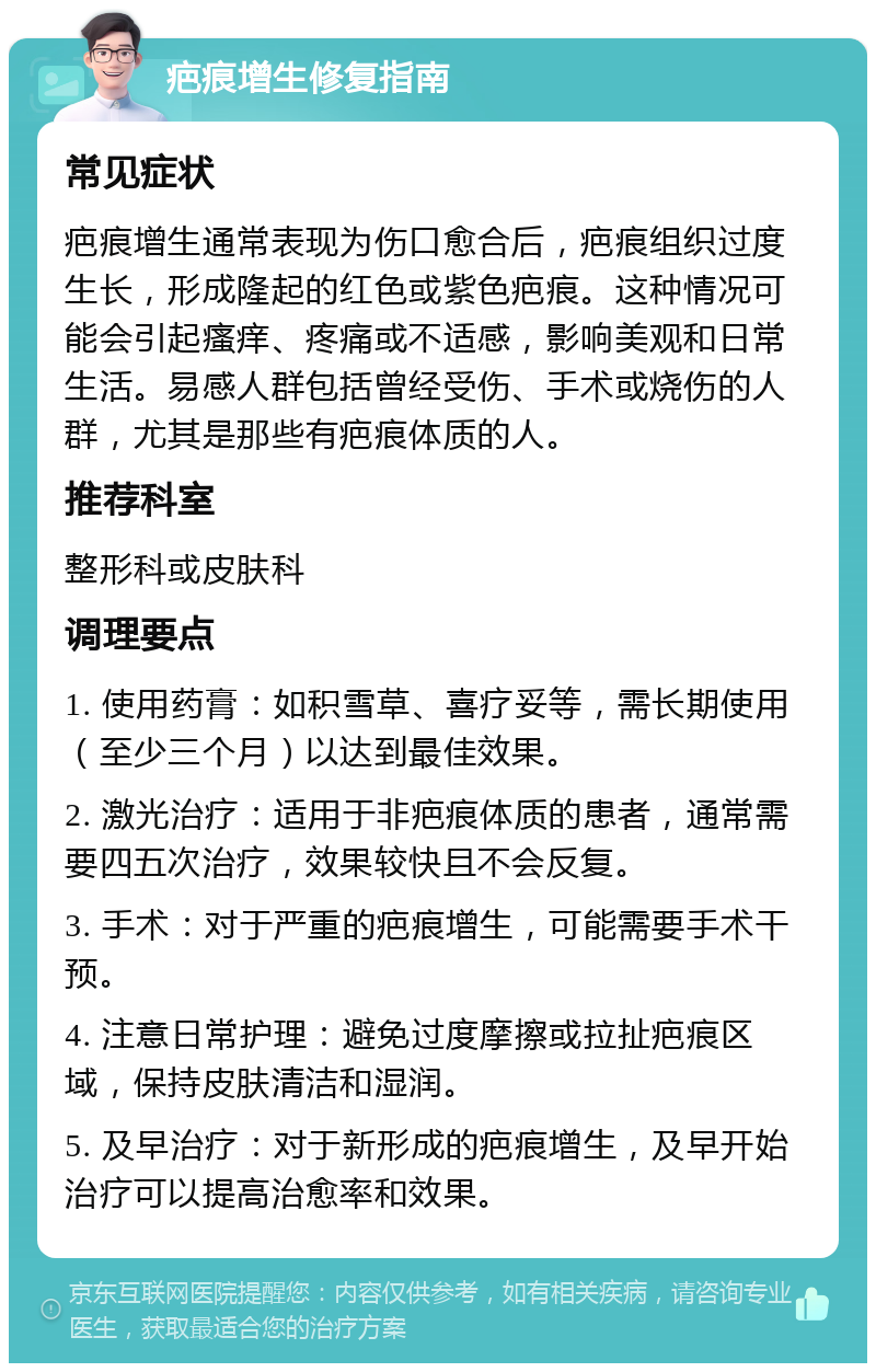 疤痕增生修复指南 常见症状 疤痕增生通常表现为伤口愈合后，疤痕组织过度生长，形成隆起的红色或紫色疤痕。这种情况可能会引起瘙痒、疼痛或不适感，影响美观和日常生活。易感人群包括曾经受伤、手术或烧伤的人群，尤其是那些有疤痕体质的人。 推荐科室 整形科或皮肤科 调理要点 1. 使用药膏：如积雪草、喜疗妥等，需长期使用（至少三个月）以达到最佳效果。 2. 激光治疗：适用于非疤痕体质的患者，通常需要四五次治疗，效果较快且不会反复。 3. 手术：对于严重的疤痕增生，可能需要手术干预。 4. 注意日常护理：避免过度摩擦或拉扯疤痕区域，保持皮肤清洁和湿润。 5. 及早治疗：对于新形成的疤痕增生，及早开始治疗可以提高治愈率和效果。