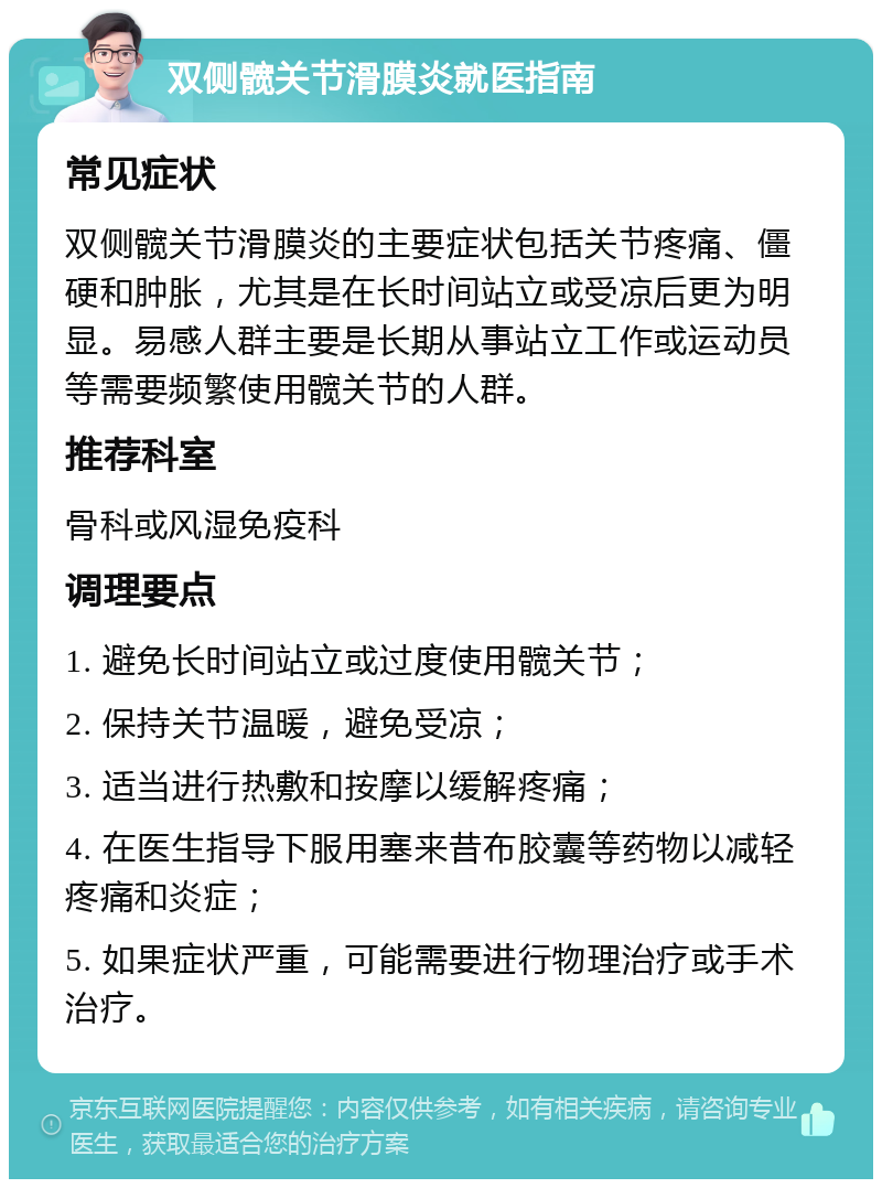 双侧髋关节滑膜炎就医指南 常见症状 双侧髋关节滑膜炎的主要症状包括关节疼痛、僵硬和肿胀，尤其是在长时间站立或受凉后更为明显。易感人群主要是长期从事站立工作或运动员等需要频繁使用髋关节的人群。 推荐科室 骨科或风湿免疫科 调理要点 1. 避免长时间站立或过度使用髋关节； 2. 保持关节温暖，避免受凉； 3. 适当进行热敷和按摩以缓解疼痛； 4. 在医生指导下服用塞来昔布胶囊等药物以减轻疼痛和炎症； 5. 如果症状严重，可能需要进行物理治疗或手术治疗。