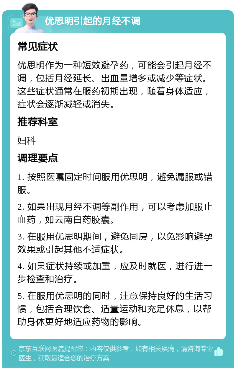 优思明引起的月经不调 常见症状 优思明作为一种短效避孕药，可能会引起月经不调，包括月经延长、出血量增多或减少等症状。这些症状通常在服药初期出现，随着身体适应，症状会逐渐减轻或消失。 推荐科室 妇科 调理要点 1. 按照医嘱固定时间服用优思明，避免漏服或错服。 2. 如果出现月经不调等副作用，可以考虑加服止血药，如云南白药胶囊。 3. 在服用优思明期间，避免同房，以免影响避孕效果或引起其他不适症状。 4. 如果症状持续或加重，应及时就医，进行进一步检查和治疗。 5. 在服用优思明的同时，注意保持良好的生活习惯，包括合理饮食、适量运动和充足休息，以帮助身体更好地适应药物的影响。