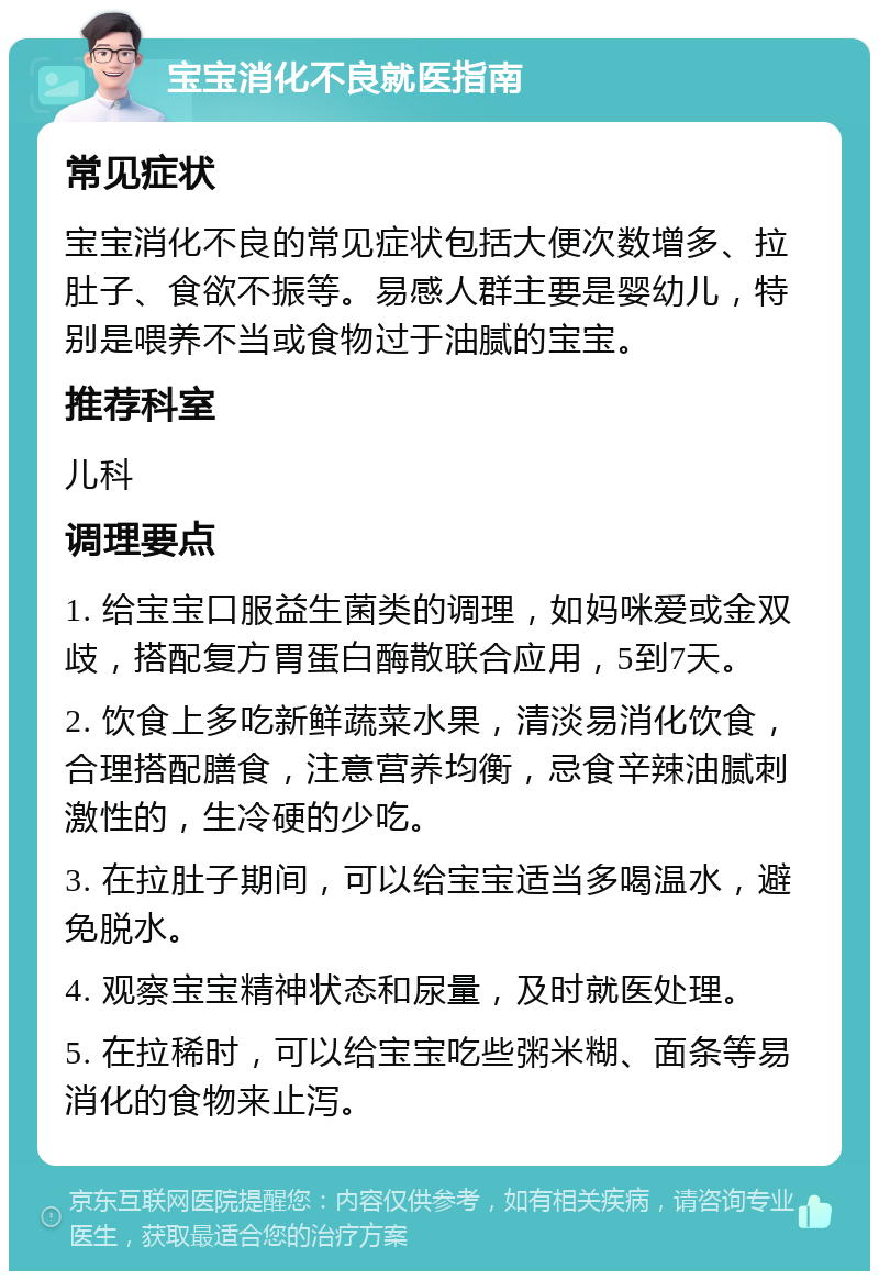 宝宝消化不良就医指南 常见症状 宝宝消化不良的常见症状包括大便次数增多、拉肚子、食欲不振等。易感人群主要是婴幼儿，特别是喂养不当或食物过于油腻的宝宝。 推荐科室 儿科 调理要点 1. 给宝宝口服益生菌类的调理，如妈咪爱或金双歧，搭配复方胃蛋白酶散联合应用，5到7天。 2. 饮食上多吃新鲜蔬菜水果，清淡易消化饮食，合理搭配膳食，注意营养均衡，忌食辛辣油腻刺激性的，生冷硬的少吃。 3. 在拉肚子期间，可以给宝宝适当多喝温水，避免脱水。 4. 观察宝宝精神状态和尿量，及时就医处理。 5. 在拉稀时，可以给宝宝吃些粥米糊、面条等易消化的食物来止泻。