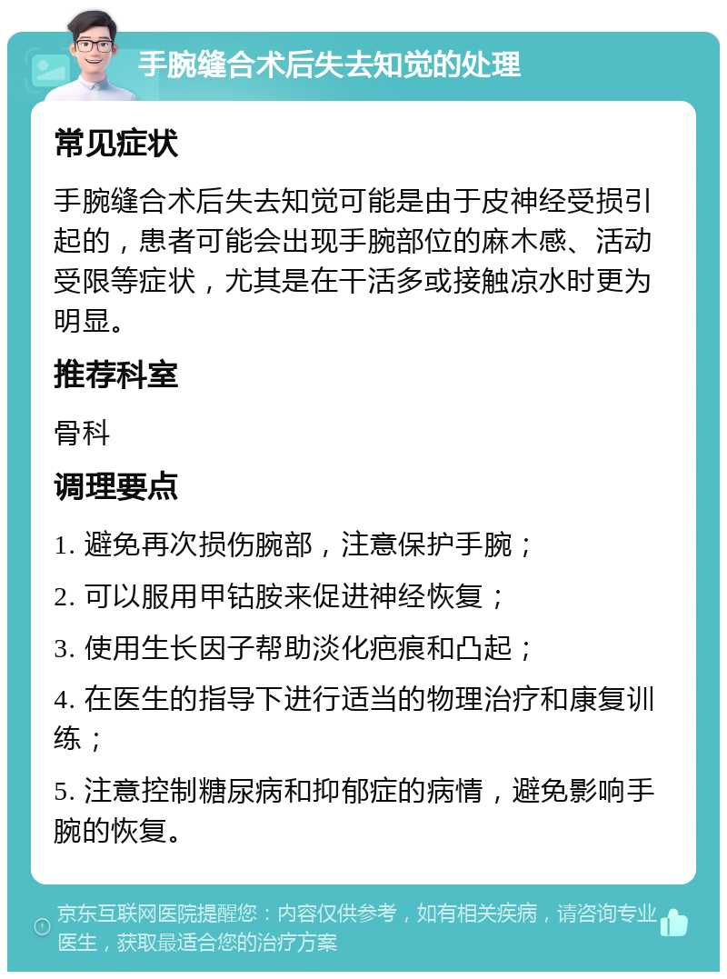 手腕缝合术后失去知觉的处理 常见症状 手腕缝合术后失去知觉可能是由于皮神经受损引起的，患者可能会出现手腕部位的麻木感、活动受限等症状，尤其是在干活多或接触凉水时更为明显。 推荐科室 骨科 调理要点 1. 避免再次损伤腕部，注意保护手腕； 2. 可以服用甲钴胺来促进神经恢复； 3. 使用生长因子帮助淡化疤痕和凸起； 4. 在医生的指导下进行适当的物理治疗和康复训练； 5. 注意控制糖尿病和抑郁症的病情，避免影响手腕的恢复。