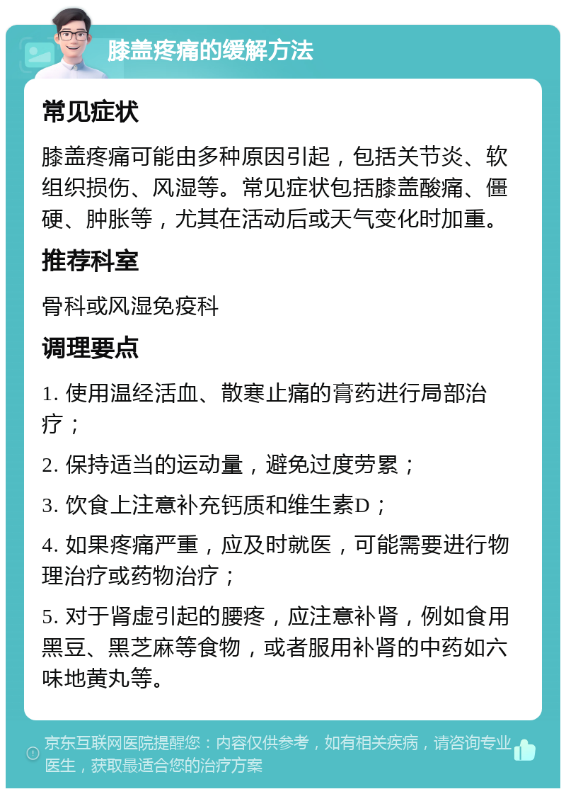 膝盖疼痛的缓解方法 常见症状 膝盖疼痛可能由多种原因引起，包括关节炎、软组织损伤、风湿等。常见症状包括膝盖酸痛、僵硬、肿胀等，尤其在活动后或天气变化时加重。 推荐科室 骨科或风湿免疫科 调理要点 1. 使用温经活血、散寒止痛的膏药进行局部治疗； 2. 保持适当的运动量，避免过度劳累； 3. 饮食上注意补充钙质和维生素D； 4. 如果疼痛严重，应及时就医，可能需要进行物理治疗或药物治疗； 5. 对于肾虚引起的腰疼，应注意补肾，例如食用黑豆、黑芝麻等食物，或者服用补肾的中药如六味地黄丸等。